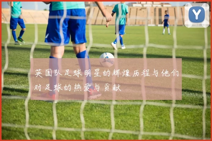 英国队足球明星的辉煌历程与他们对足球的热爱与贡献