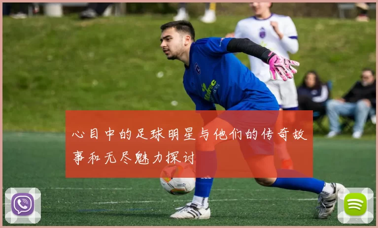 心目中的足球明星与他们的传奇故事和无尽魅力探讨