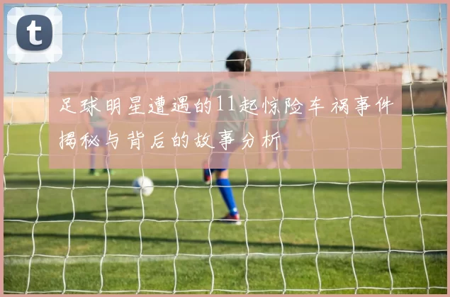 足球明星遭遇的11起惊险车祸事件揭秘与背后的故事分析