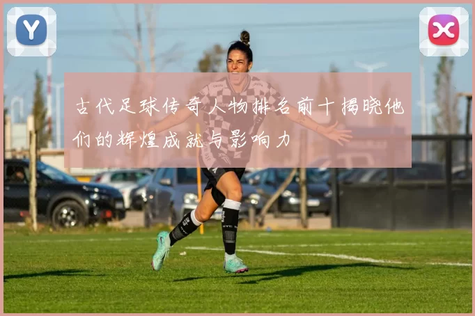 古代足球传奇人物排名前十揭晓他们的辉煌成就与影响力