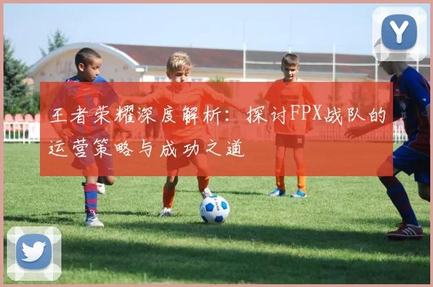 王者荣耀深度解析：探讨FPX战队的运营策略与成功之道