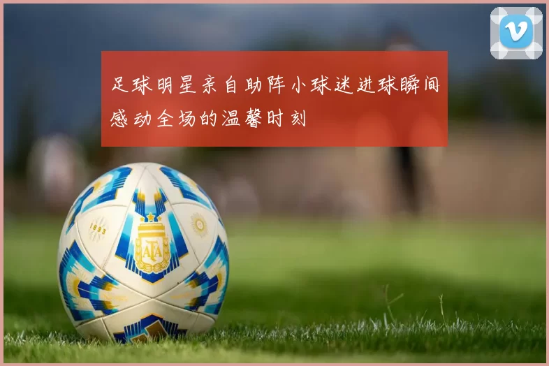 足球明星亲自助阵小球迷进球瞬间感动全场的温馨时刻