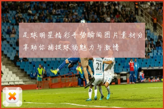 足球明星精彩手势瞬间图片素材分享助你捕捉球场魅力与激情