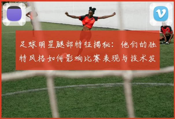 足球明星腿部特征揭秘：他们的独特风格如何影响比赛表现与技术发挥