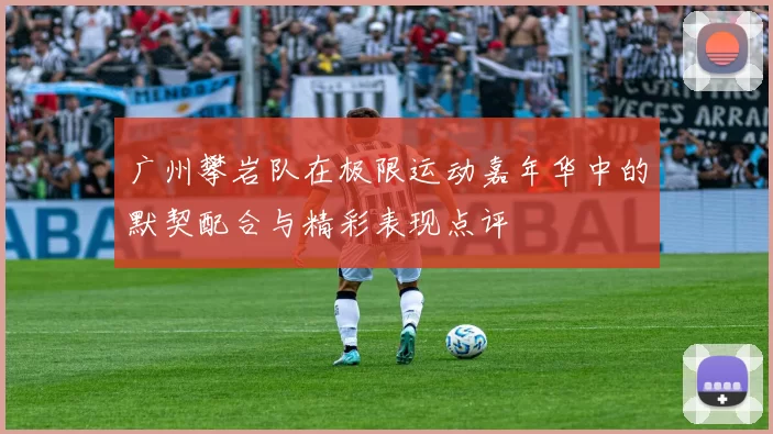 广州攀岩队在极限运动嘉年华中的默契配合与精彩表现点评