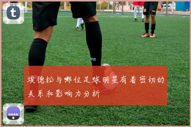 埃德松与哪位足球明星有着密切的关系和影响力分析