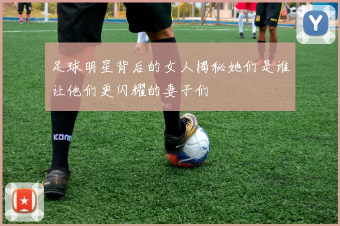 足球明星背后的女人揭秘她们是谁让他们更闪耀的妻子们