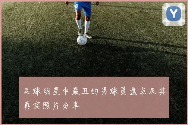 足球明星中最丑的男球员盘点及其真实照片分享