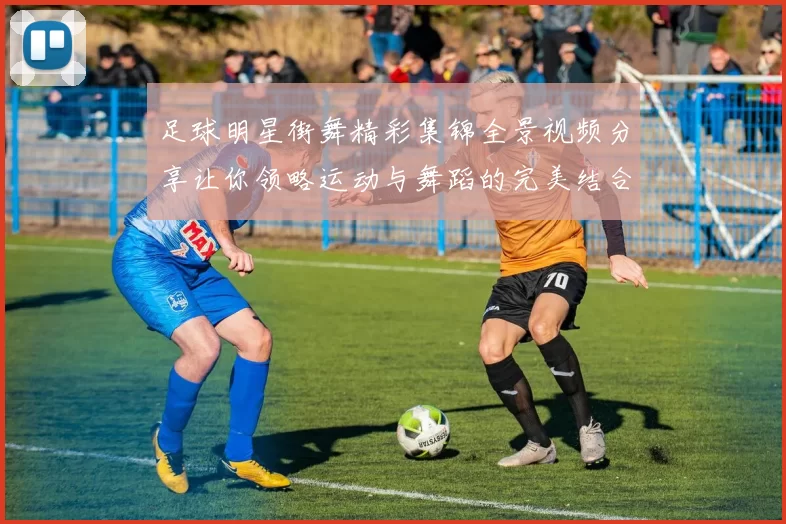 足球明星街舞精彩集锦全景视频分享让你领略运动与舞蹈的完美结合
