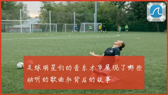 足球明星们的音乐才华展现了哪些动听的歌曲和背后的故事