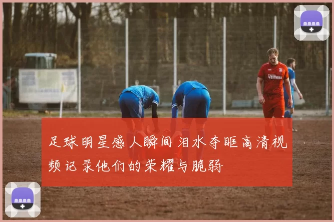 足球明星感人瞬间泪水夺眶高清视频记录他们的荣耀与脆弱