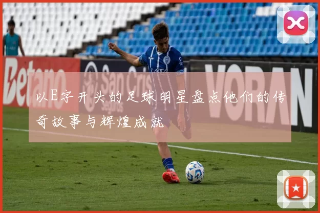 以E字开头的足球明星盘点他们的传奇故事与辉煌成就
