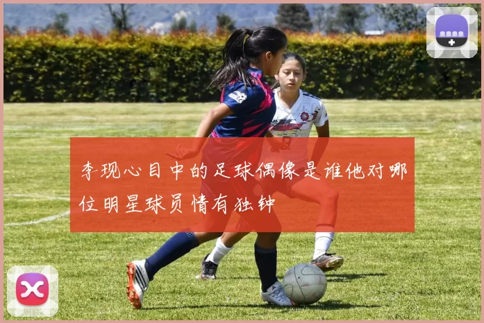 李现心目中的足球偶像是谁他对哪位明星球员情有独钟