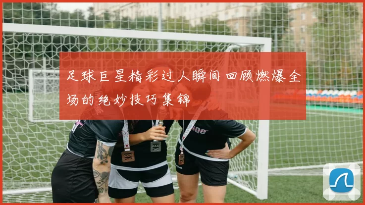 足球巨星精彩过人瞬间回顾燃爆全场的绝妙技巧集锦