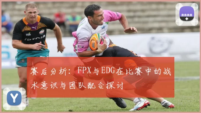 赛后分析：FPX与EDG在比赛中的战术意识与团队配合探讨