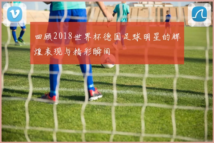 回顾2018世界杯德国足球明星的辉煌表现与精彩瞬间