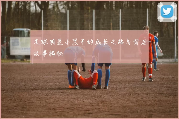 足球明星小黑子的成长之路与背后故事揭秘