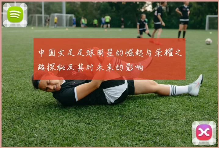 中国女足足球明星的崛起与荣耀之路探秘及其对未来的影响