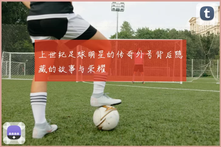 上世纪足球明星的传奇外号背后隐藏的故事与荣耀