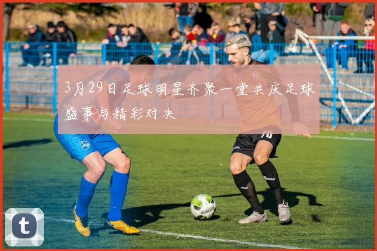 3月29日足球明星齐聚一堂共庆足球盛事与精彩对决