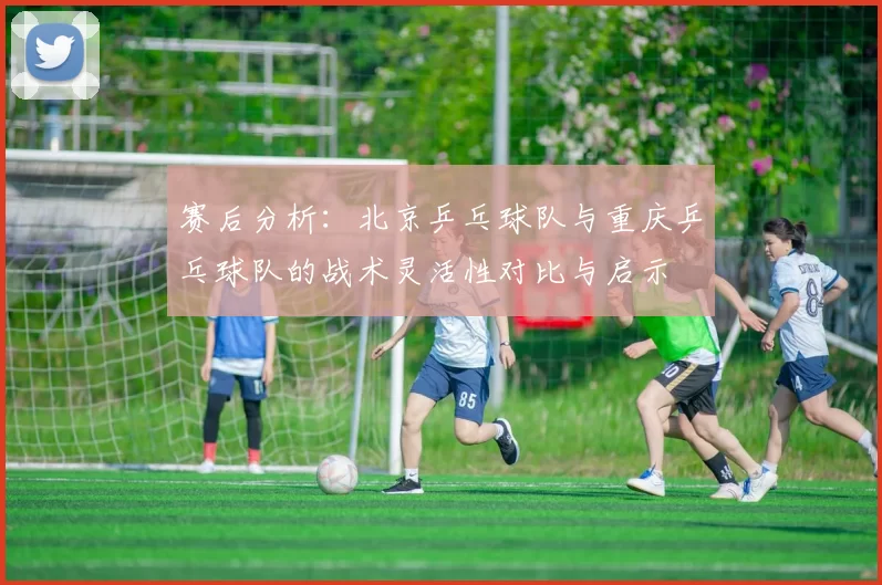 赛后分析：北京乒乓球队与重庆乒乓球队的战术灵活性对比与启示