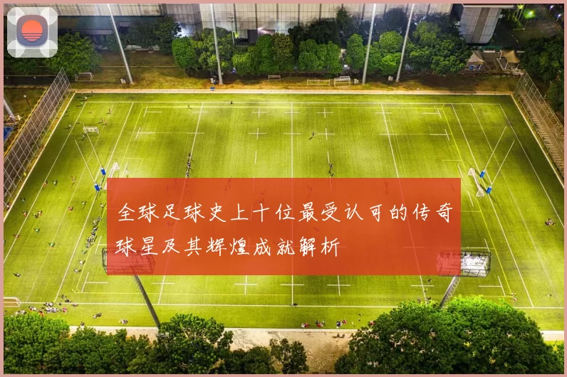 全球足球史上十位最受认可的传奇球星及其辉煌成就解析
