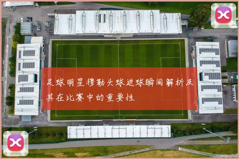 足球明星穆勒头球进球瞬间解析及其在比赛中的重要性