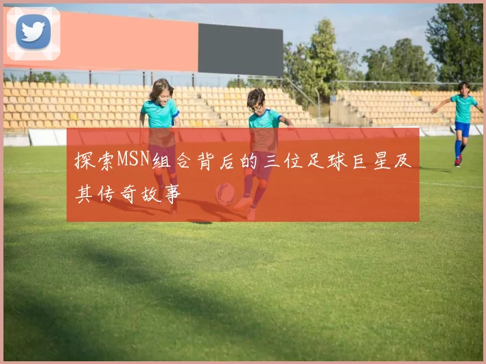 探索MSN组合背后的三位足球巨星及其传奇故事