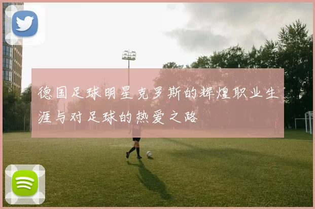 德国足球明星克罗斯的辉煌职业生涯与对足球的热爱之路