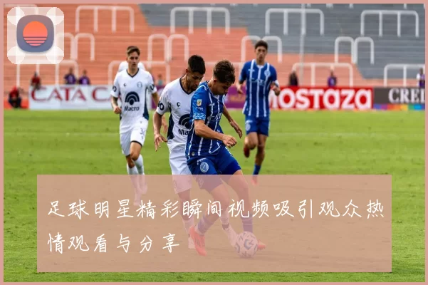 足球明星精彩瞬间视频吸引观众热情观看与分享