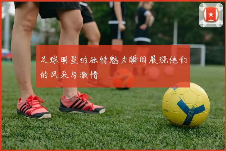 足球明星的独特魅力瞬间展现他们的风采与激情