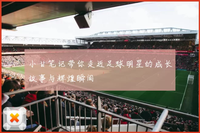 小甘笔记带你走近足球明星的成长故事与辉煌瞬间