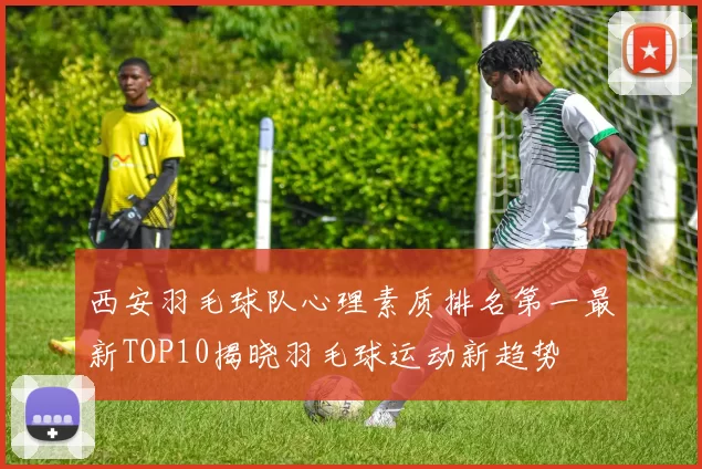 西安羽毛球队心理素质排名第一最新TOP10揭晓羽毛球运动新趋势