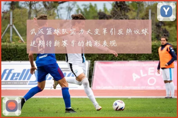武汉篮球队实力大变革引发热议球迷期待新赛季的精彩表现