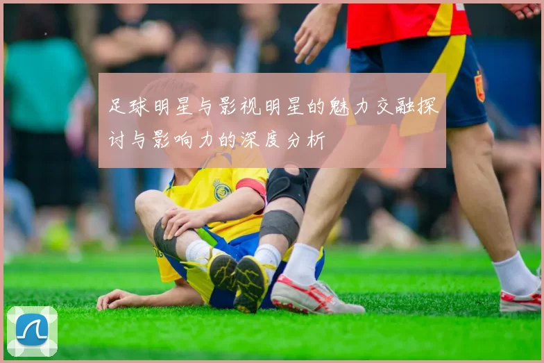 足球明星与影视明星的魅力交融探讨与影响力的深度分析