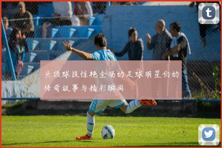 头顶球技惊艳全场的足球明星们的传奇故事与精彩瞬间
