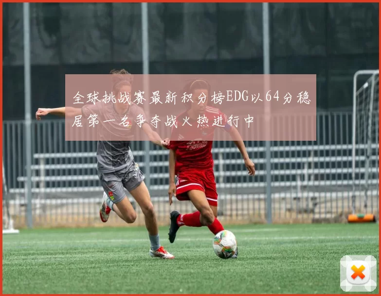 全球挑战赛最新积分榜EDG以64分稳居第一名争夺战火热进行中