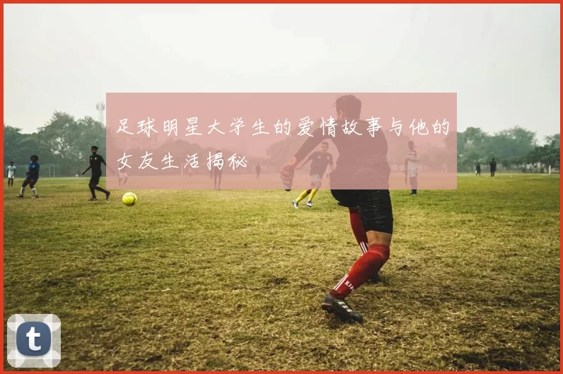 足球明星大学生的爱情故事与他的女友生活揭秘