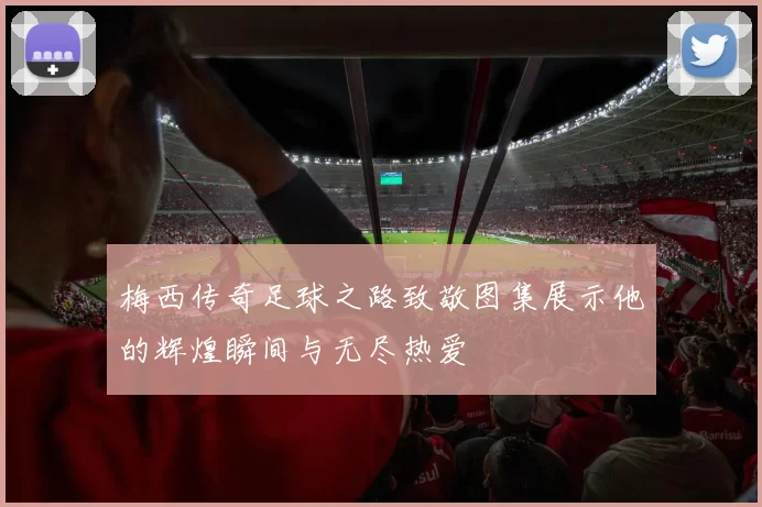 梅西传奇足球之路致敬图集展示他的辉煌瞬间与无尽热爱