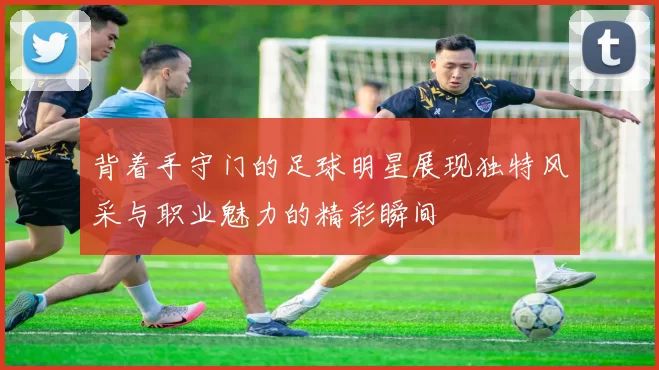 背着手守门的足球明星展现独特风采与职业魅力的精彩瞬间