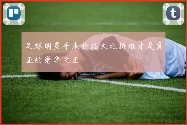 足球明星手表价格大比拼谁才是真正的奢华之王