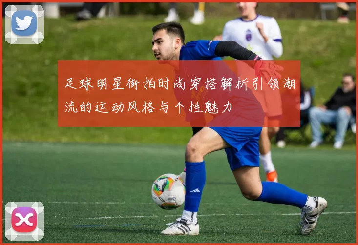 足球明星街拍时尚穿搭解析引领潮流的运动风格与个性魅力