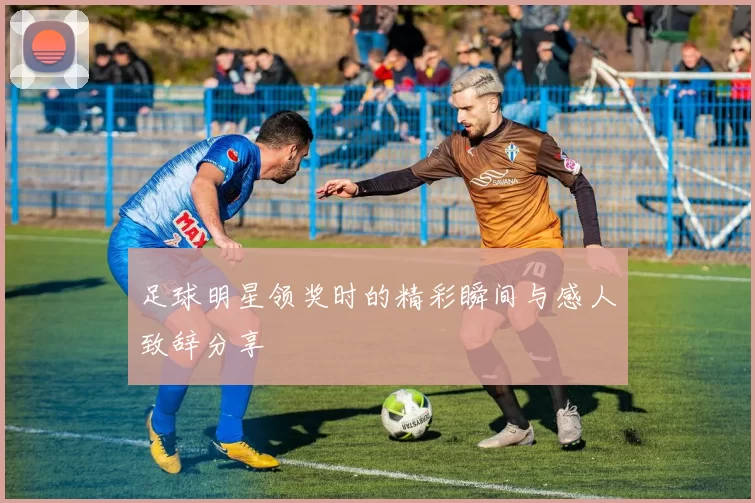 足球明星领奖时的精彩瞬间与感人致辞分享