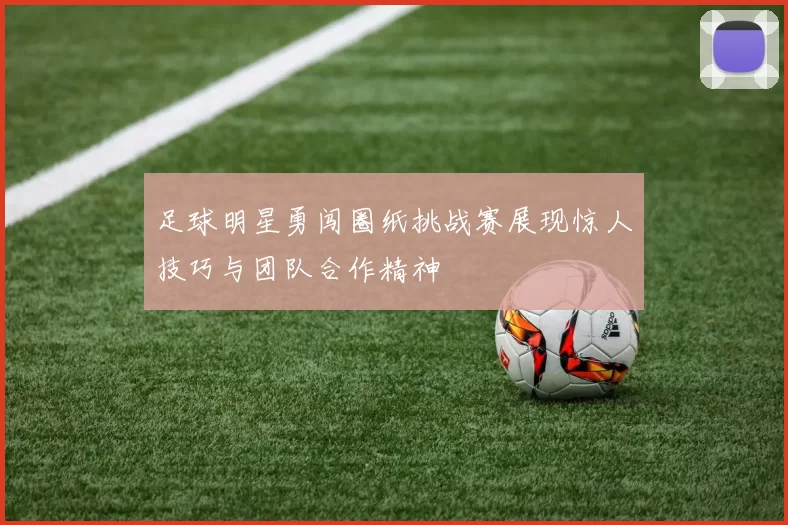 足球明星勇闯圈纸挑战赛展现惊人技巧与团队合作精神