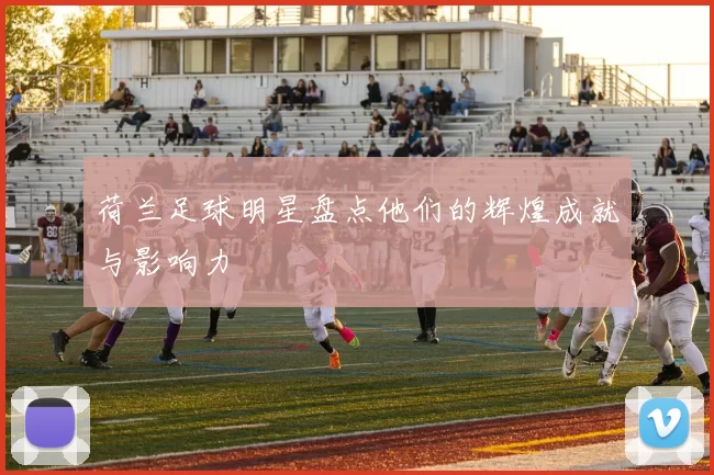 荷兰足球明星盘点他们的辉煌成就与影响力