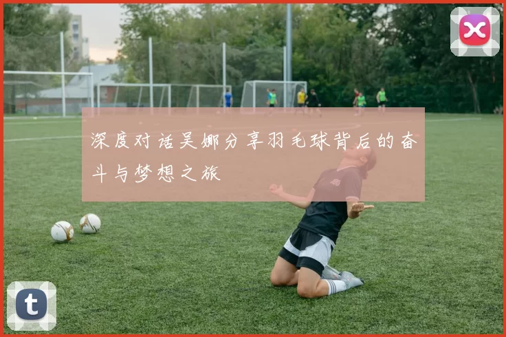 深度对话吴娜分享羽毛球背后的奋斗与梦想之旅