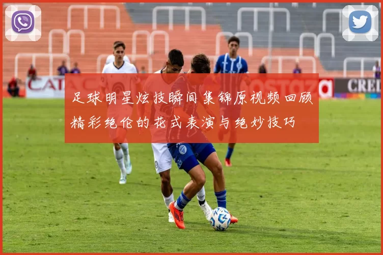 足球明星炫技瞬间集锦原视频回顾精彩绝伦的花式表演与绝妙技巧