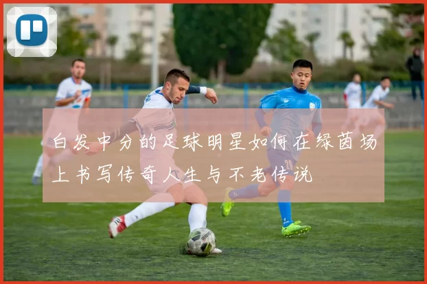 白发中分的足球明星如何在绿茵场上书写传奇人生与不老传说