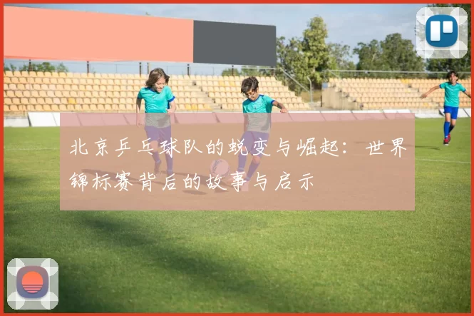 北京乒乓球队的蜕变与崛起：世界锦标赛背后的故事与启示
