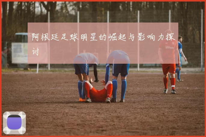 阿根廷足球明星的崛起与影响力探讨